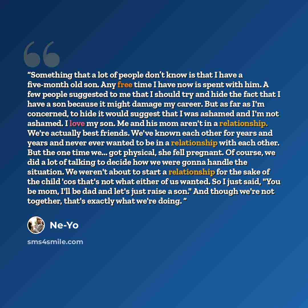 “Something that a lot of people don’t know is that I have a five-month old son. Any free time I have now is spent with him. A few people suggested to me that I should try and hide the fact that I have a son because it might damage my career. But as far as I'm concerned, to hide it would suggest…” quote by Ne-Yo