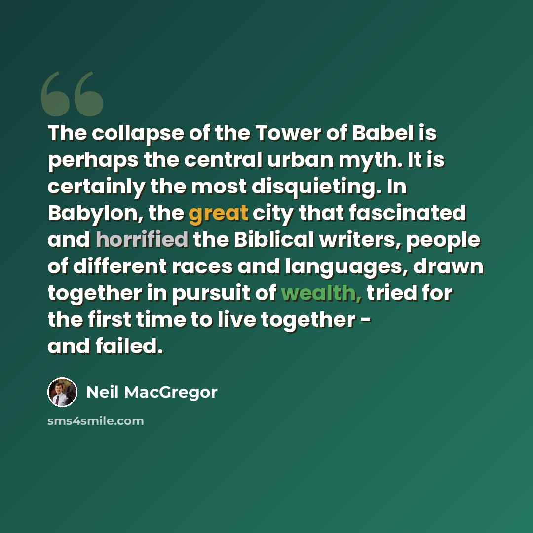 “The collapse of the Tower of Babel is perhaps the central urban myth. It is certainly the most disquieting. In Babylon, the great city that fascinated and horrified the Biblical writers, people of different races and languages, drawn together in pursuit of wealth, tried for the first time to live…” quote by Neil MacGregor
