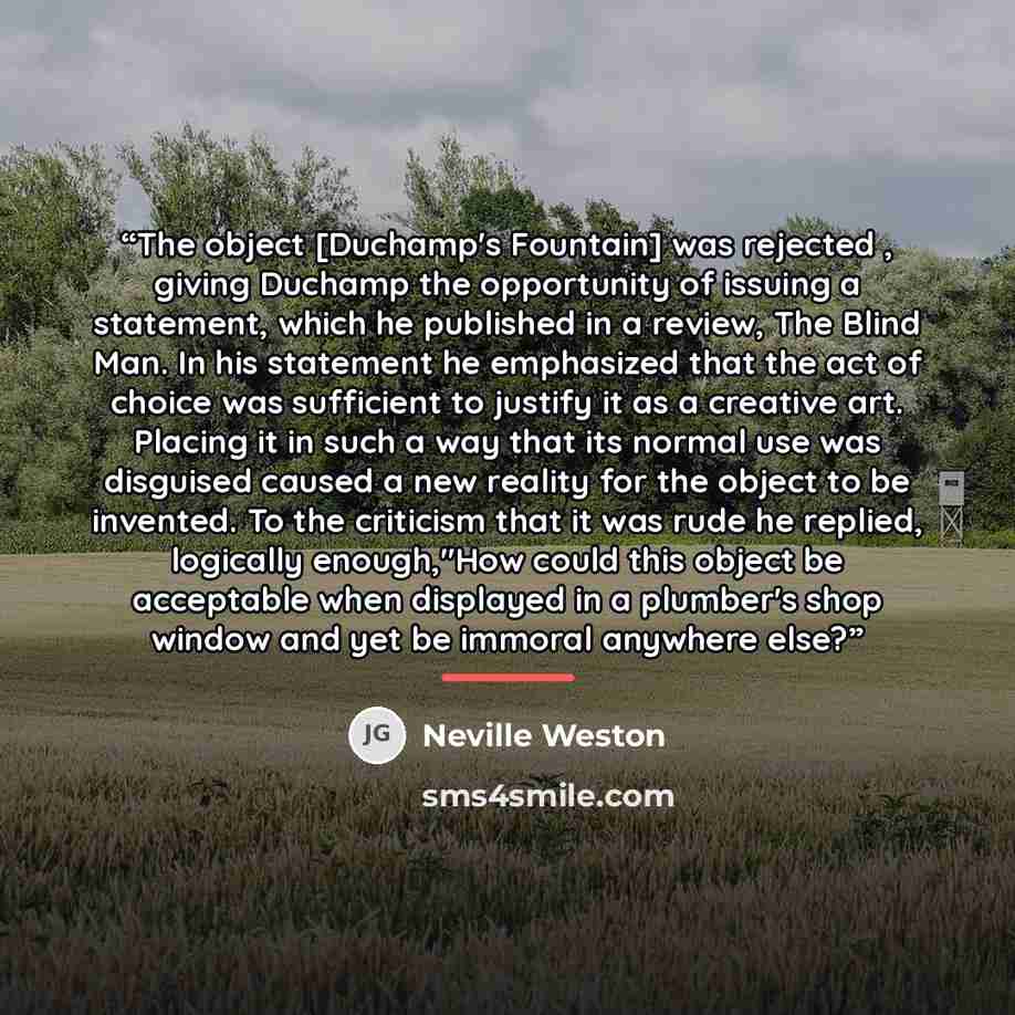 “The object [Duchamp's Fountain] was rejected , giving Duchamp the opportunity of issuing a statement, which he published in a review, The Blind Man. In his statement he emphasized that the act of choice was sufficient to justify it as a creative art. Placing it in such a way that its normal use…” quote by Neville Weston
