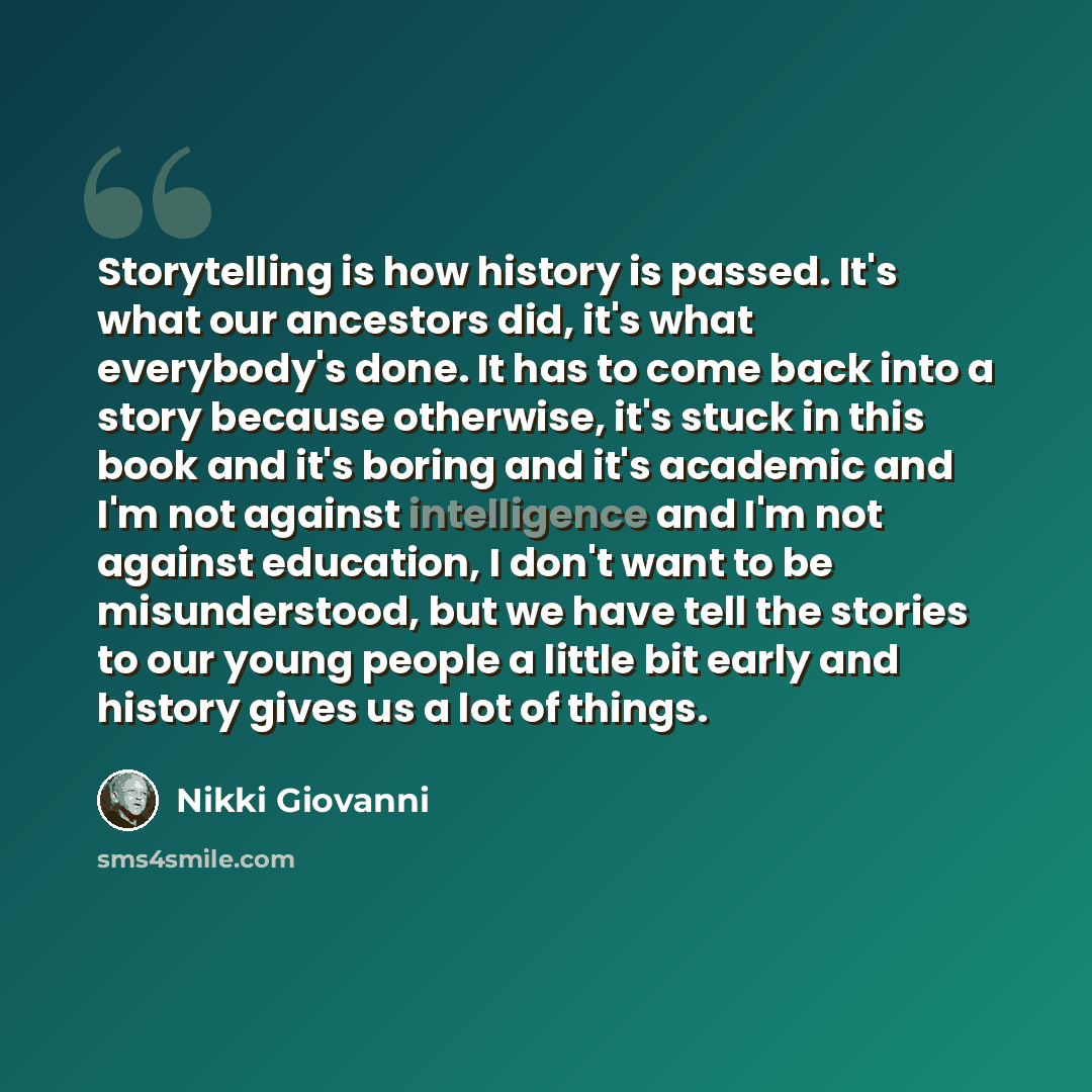 “Storytelling is how history is passed. It's what our ancestors did, it's what everybody's done. It has to come back into a story because otherwise, it's stuck in this book and it's boring and it's academic and I'm not against intelligence and I'm not against education, I don't want to be…” quote by Nikki Giovanni
