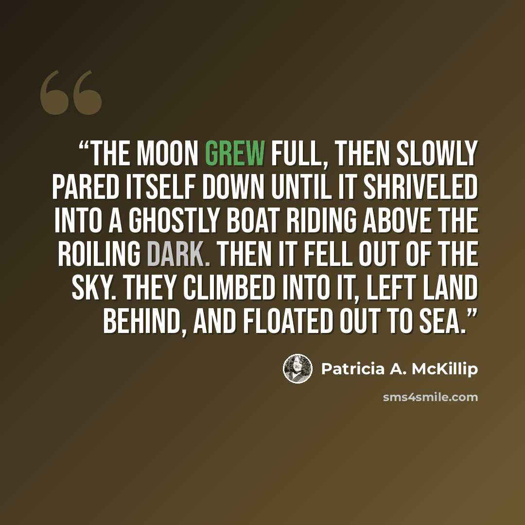 “The moon grew full, then slowly pared itself down until it shriveled into a ghostly boat riding above the roiling dark. Then it fell out of the sky. They climbed into it, left land behind, and floated out to sea.” quote by Patricia A. McKillip