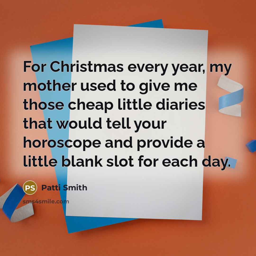 “For Christmas every year, my mother used to give me those cheap little diaries that would tell your horoscope and provide a little blank slot for each day.” quote by Patti Smith