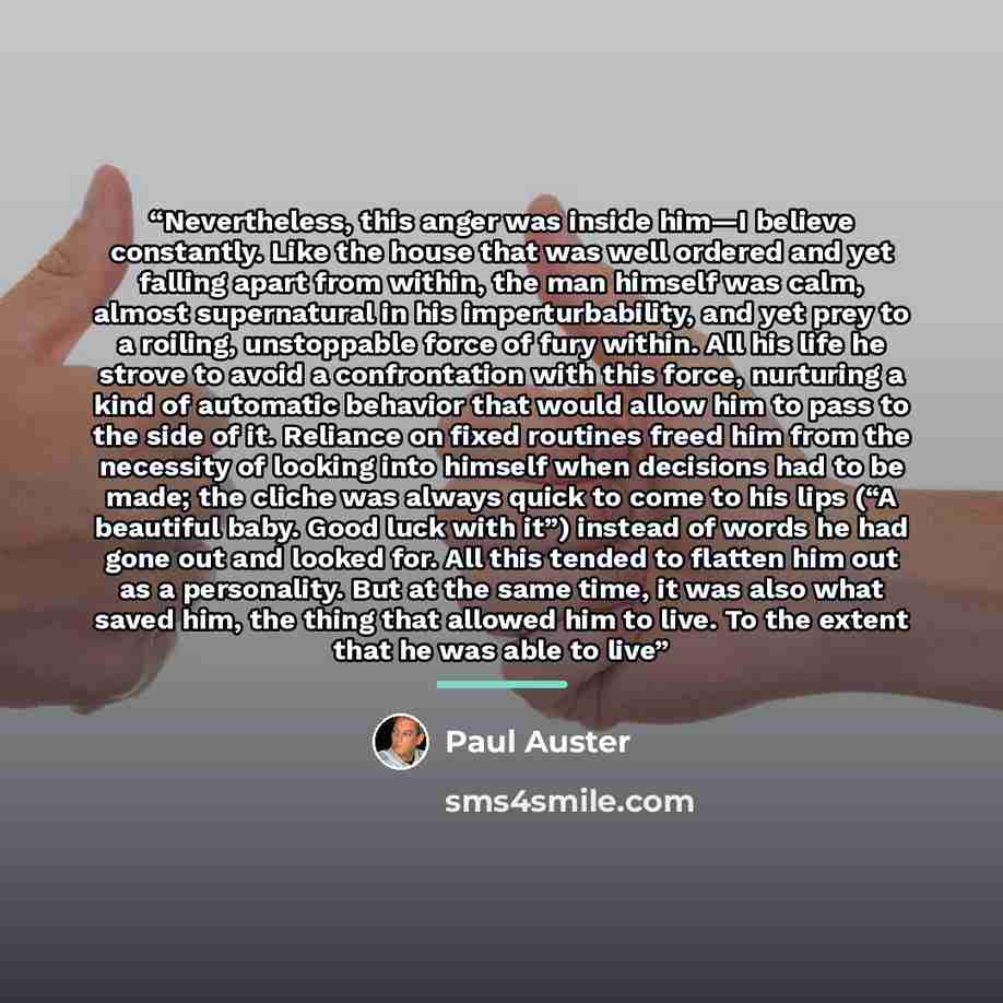 “Nevertheless, this anger was inside him—I believe constantly. Like the house that was well ordered and yet falling apart from within, the man himself was calm, almost supernatural in his imperturbability, and yet prey to a roiling, unstoppable force of fury within. All his life he strove to avoid…” quote by paul auster