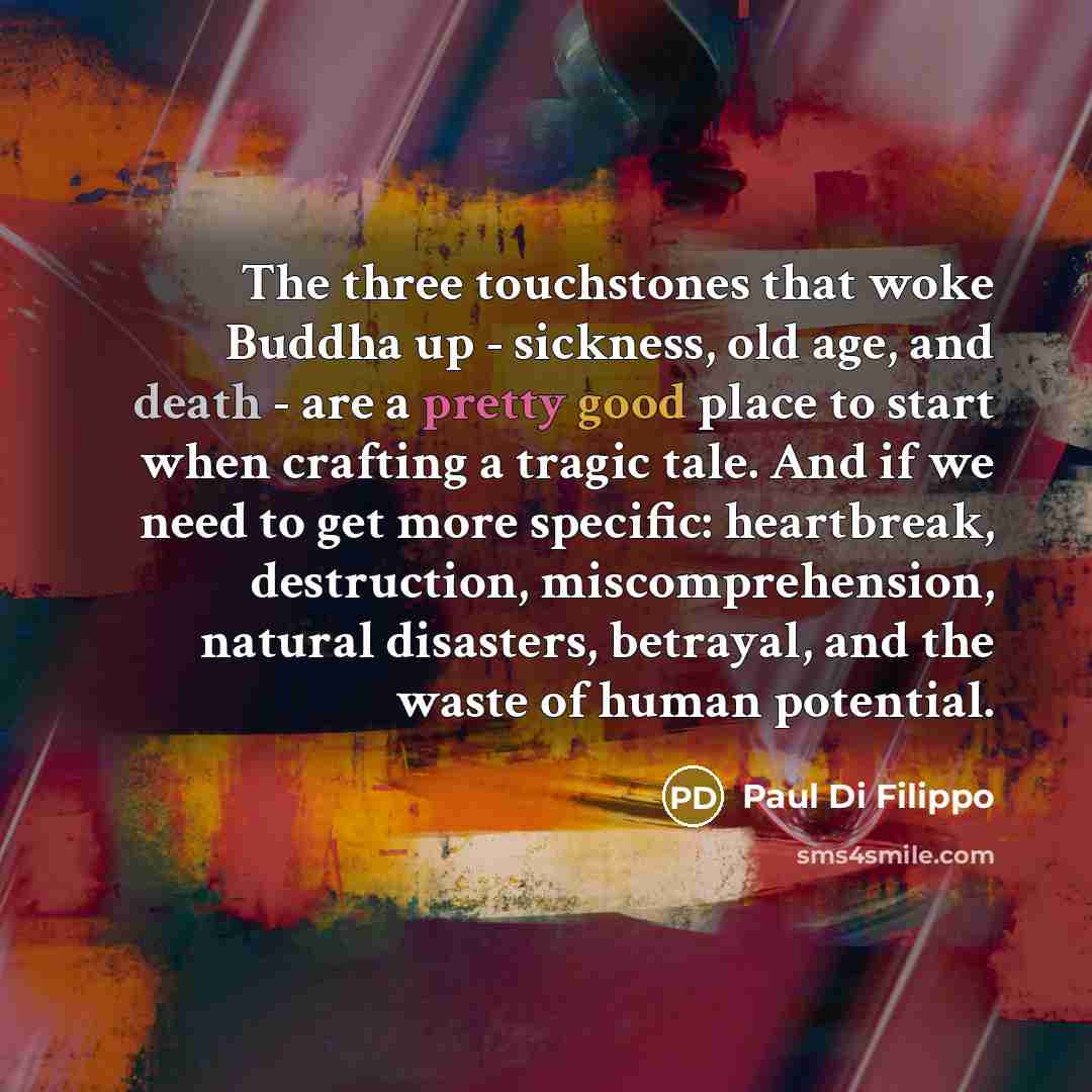 “The three touchstones that woke Buddha up - sickness, old age, and death - are a pretty good place to start when crafting a tragic tale. And if we need to get more specific: heartbreak, destruction, miscomprehension, natural disasters, betrayal, and the waste of human potential.” quote by Paul Di Filippo