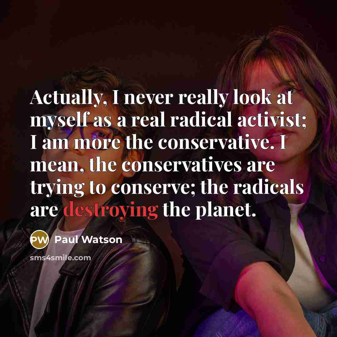 “Actually, I never really look at myself as a real radical activist; I am more the conservative. I mean, the conservatives are trying to conserve; the radicals are destroying the planet.” quote by Paul Watson