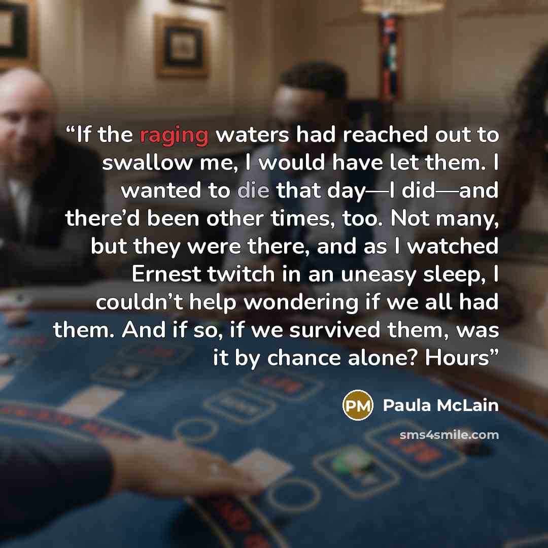 “If the raging waters had reached out to swallow me, I would have let them. I wanted to die that day—I did—and there’d been other times, too. Not many, but they were there, and as I watched Ernest twitch in an uneasy sleep, I couldn’t help wondering if we all had them. And if so, if we survived…” quote by Paula McLain