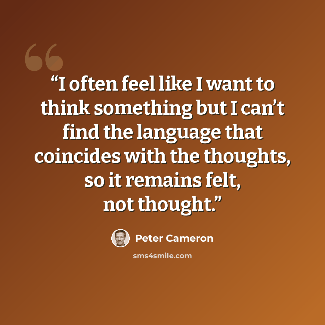 “I often feel like I want to think something but I can’t find the language that coincides with the thoughts, so it remains felt, not thought.” quote by Peter Cameron