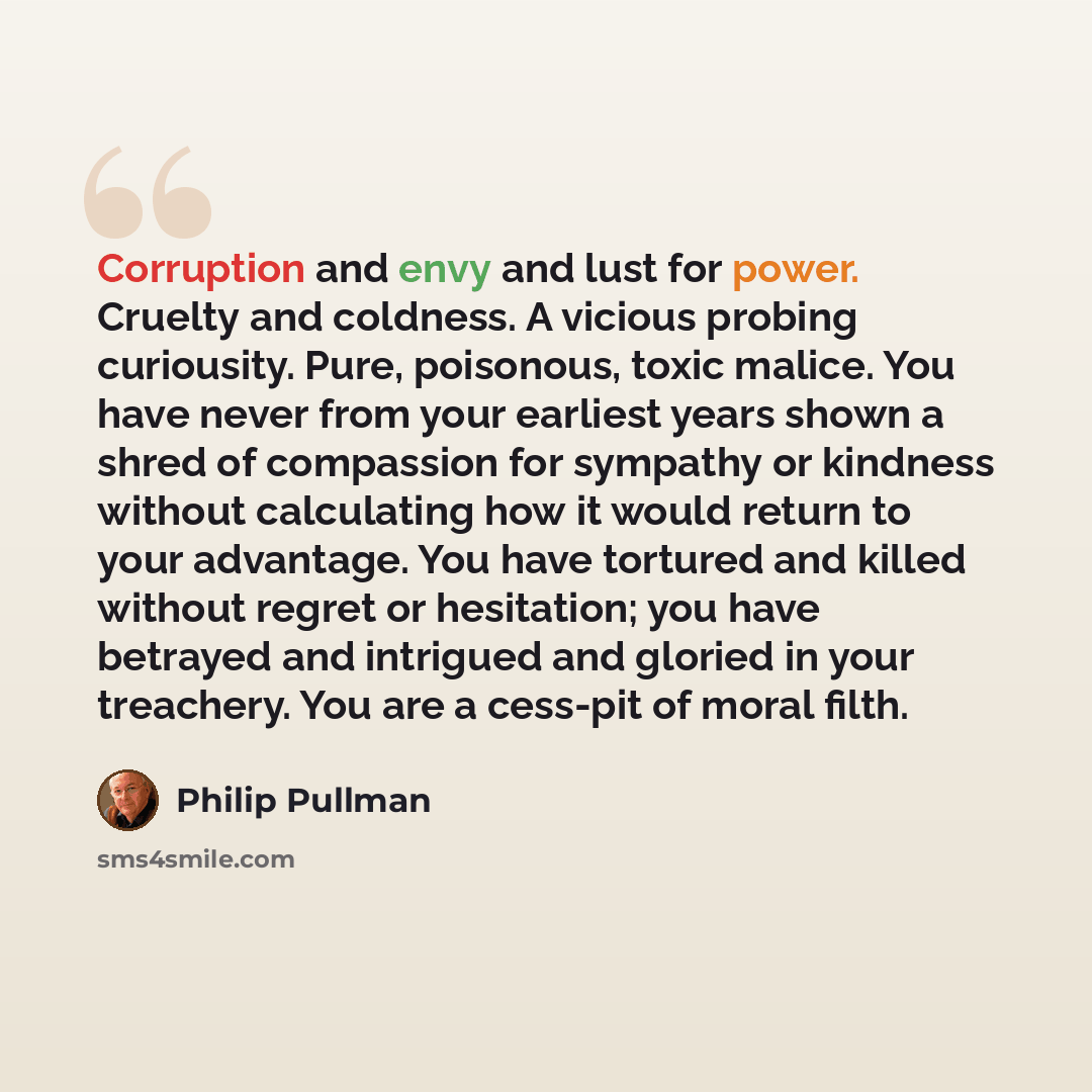 “Corruption and envy and lust for power. Cruelty and coldness. A vicious probing curiousity. Pure, poisonous, toxic malice. You have never from your earliest years shown a shred of compassion for sympathy or kindness without calculating how it would return to your advantage. You have tortured and…” quote by Philip Pullman