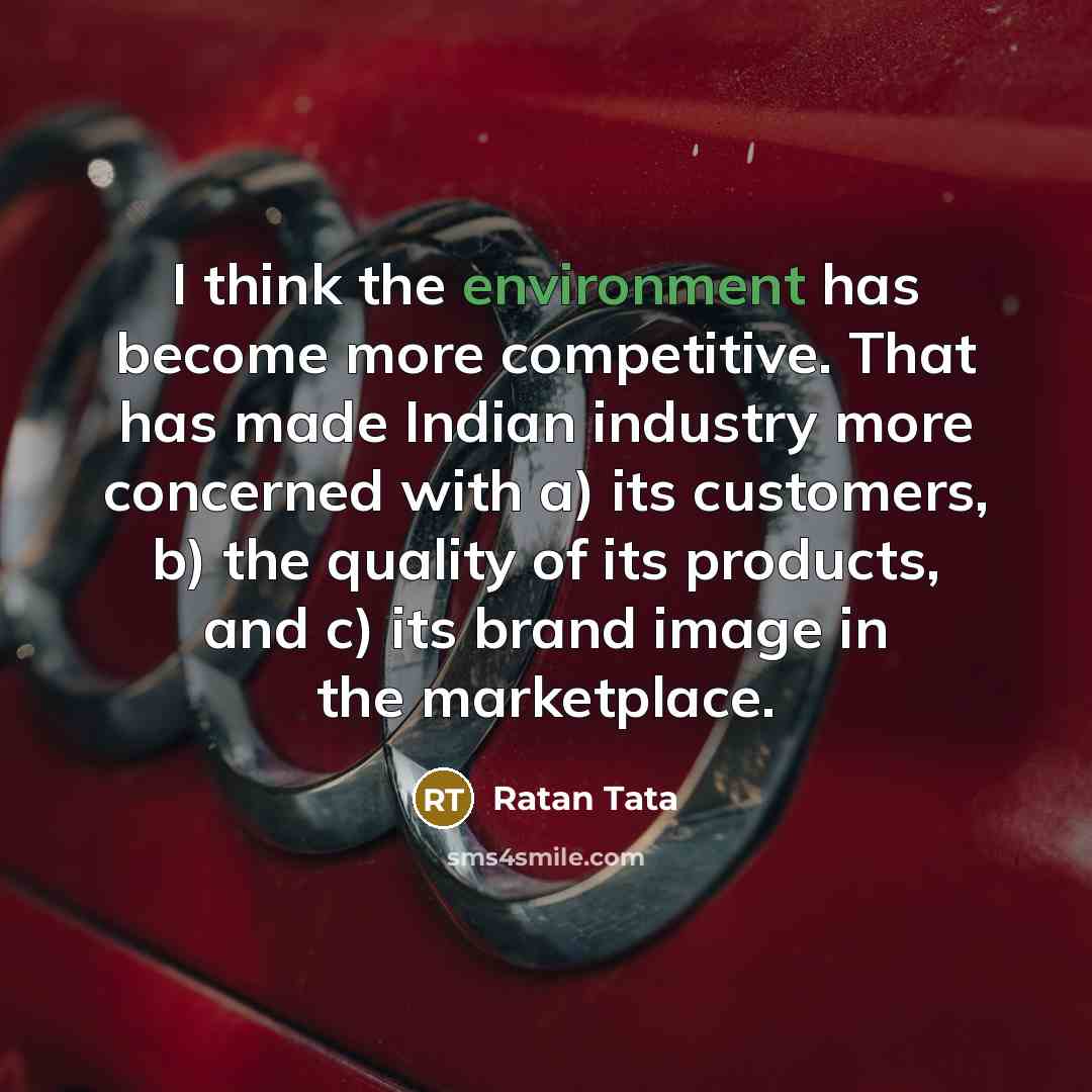 “I think the environment has become more competitive. That has made Indian industry more concerned with a) its customers, b) the quality of its products, and c) its brand image in the marketplace.” quote by Ratan Tata