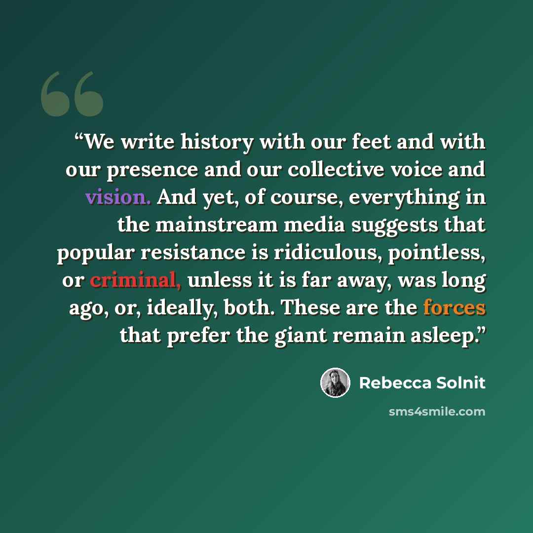 “We write history with our feet and with our presence and our collective voice and vision. And yet, of course, everything in the mainstream media suggests that popular resistance is ridiculous, pointless, or criminal, unless it is far away, was long ago, or, ideally, both. These are the forces that…” quote by Rebecca Solnit