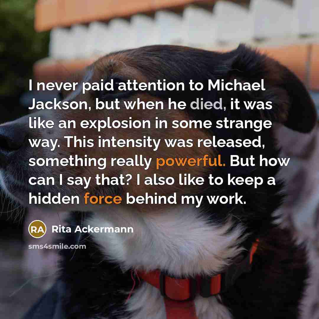 “I never paid attention to Michael Jackson, but when he died, it was like an explosion in some strange way. This intensity was released, something really powerful. But how can I say that? I also like to keep a hidden force behind my work.” quote by Rita Ackermann
