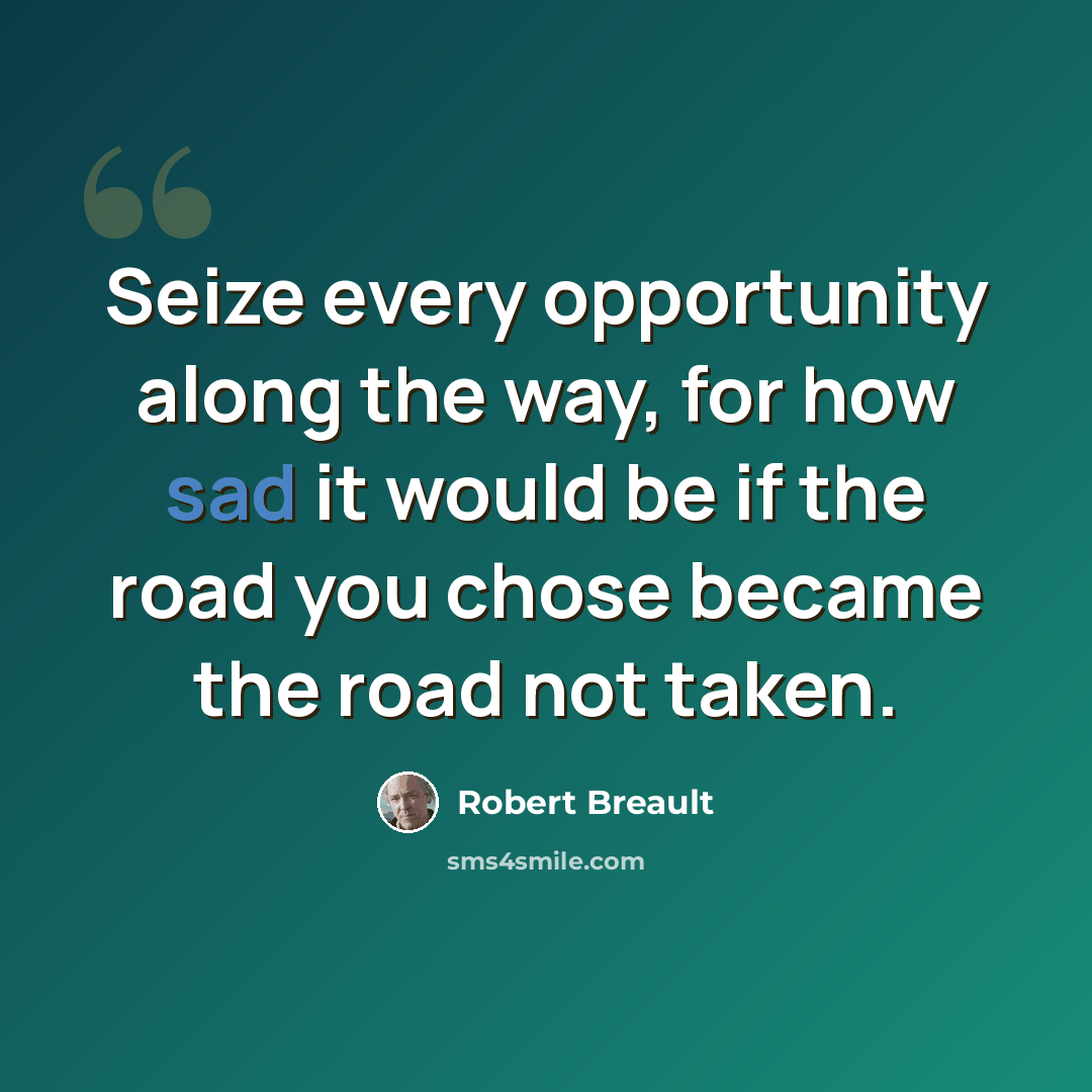 “Seize every opportunity along the way, for how sad it would be if the road you chose became the road not taken.” quote by Robert Breault