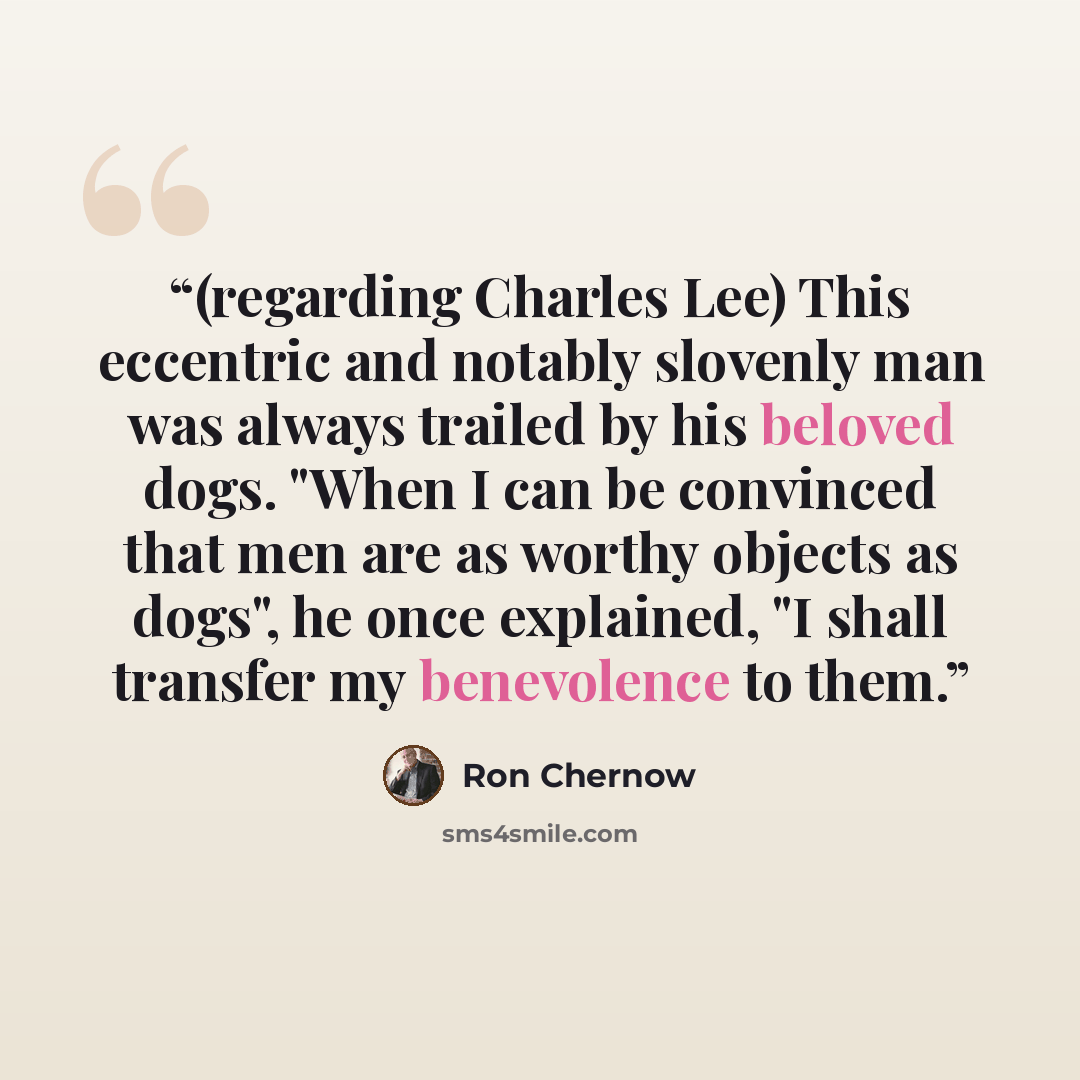 “(regarding Charles Lee) This eccentric and notably slovenly man was always trailed by his beloved dogs. "When I can be convinced that men are as worthy objects as dogs", he once explained, "I shall transfer my benevolence to them.” quote by Ron Chernow