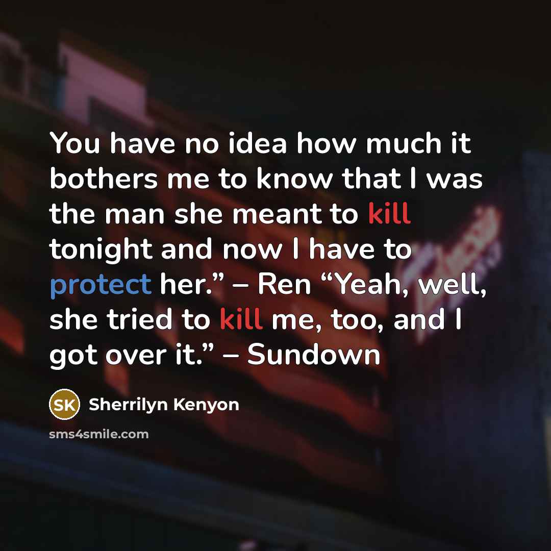 “You have no idea how much it bothers me to know that I was the man she meant to kill tonight and now I have to protect her.” – Ren “Yeah, well, she tried to kill me, too, and I got over it.” – Sundown” quote by Sherrilyn Kenyon