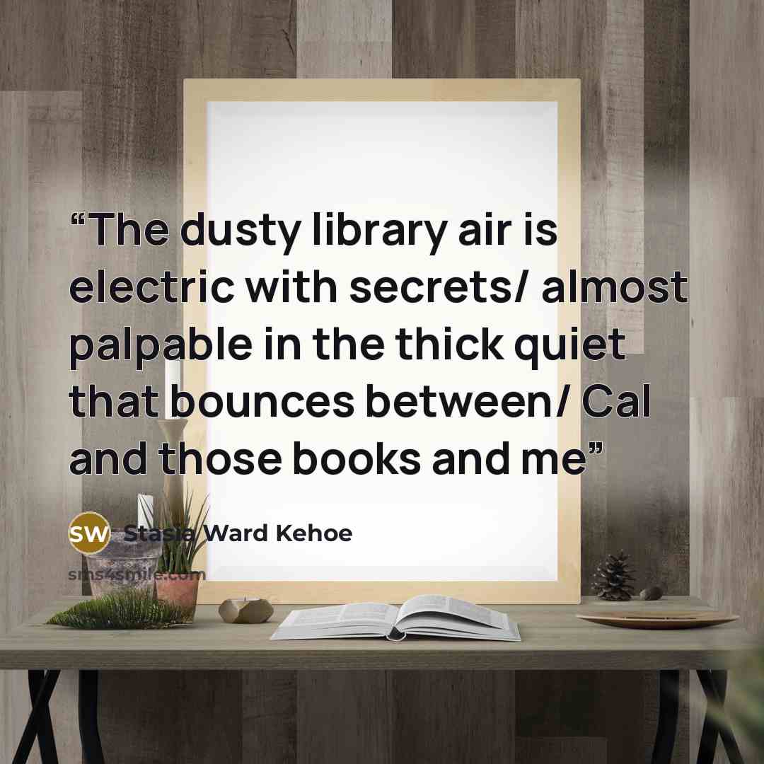“The dusty library air is electric with secrets/ almost palpable in the thick quiet that bounces between/ Cal and those books and me” quote by Stasia Ward Kehoe