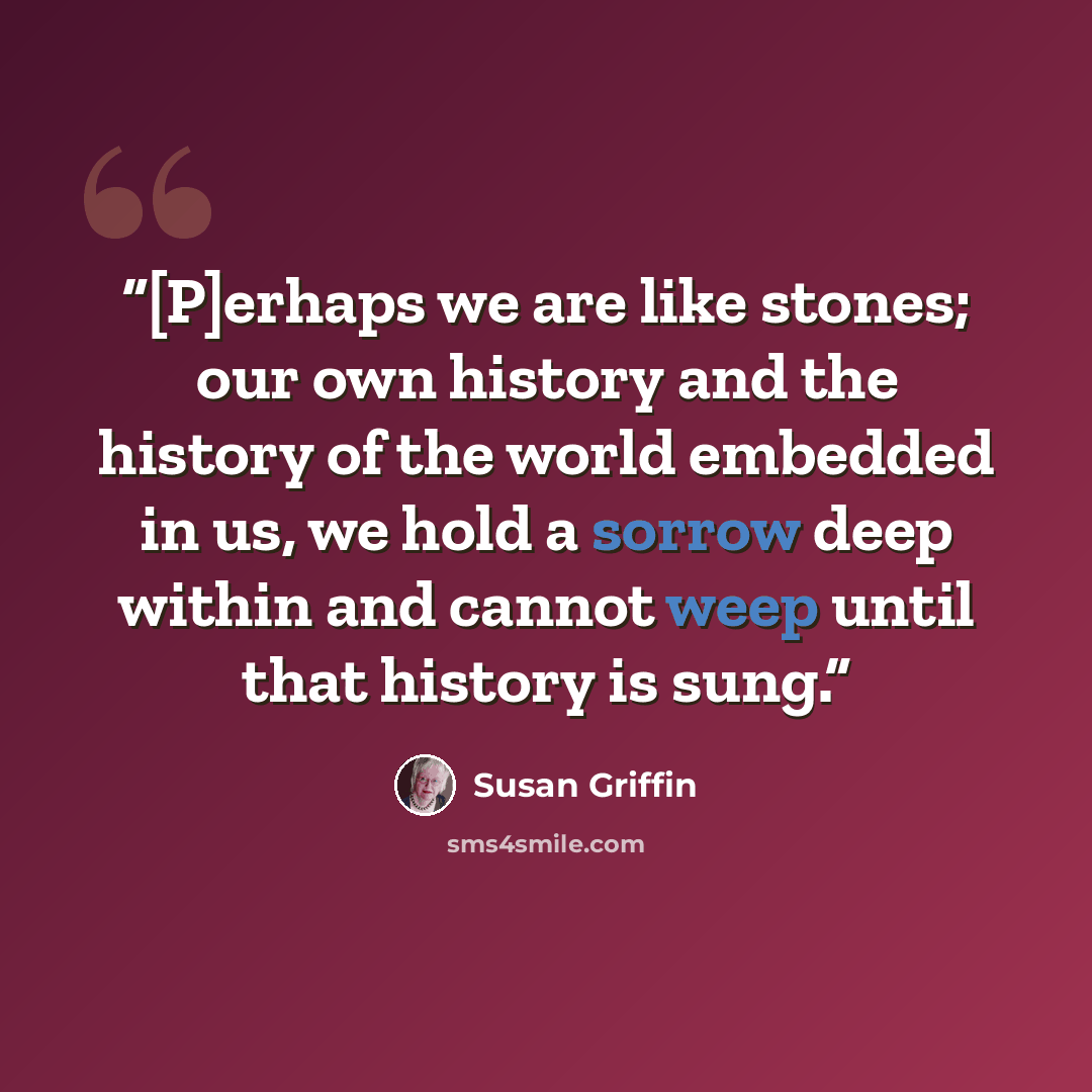 “[P]erhaps we are like stones; our own history and the history of the world embedded in us, we hold a sorrow deep within and cannot weep until that history is sung.” quote by Susan Griffin