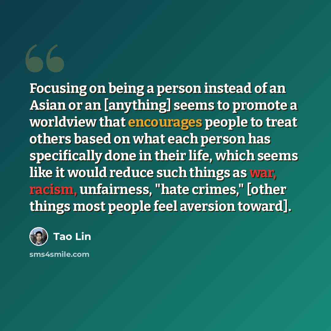 “Focusing on being a person instead of an Asian or an [anything] seems to promote a worldview that encourages people to treat others based on what each person has specifically done in their life, which seems like it would reduce such things as war, racism, unfairness, "hate crimes," [other things…” quote by Tao Lin