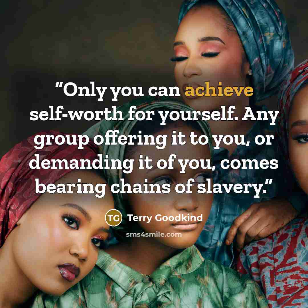 “Only you can achieve self-worth for yourself. Any group offering it to you, or demanding it of you, comes bearing chains of slavery.” quote by Terry Goodkind