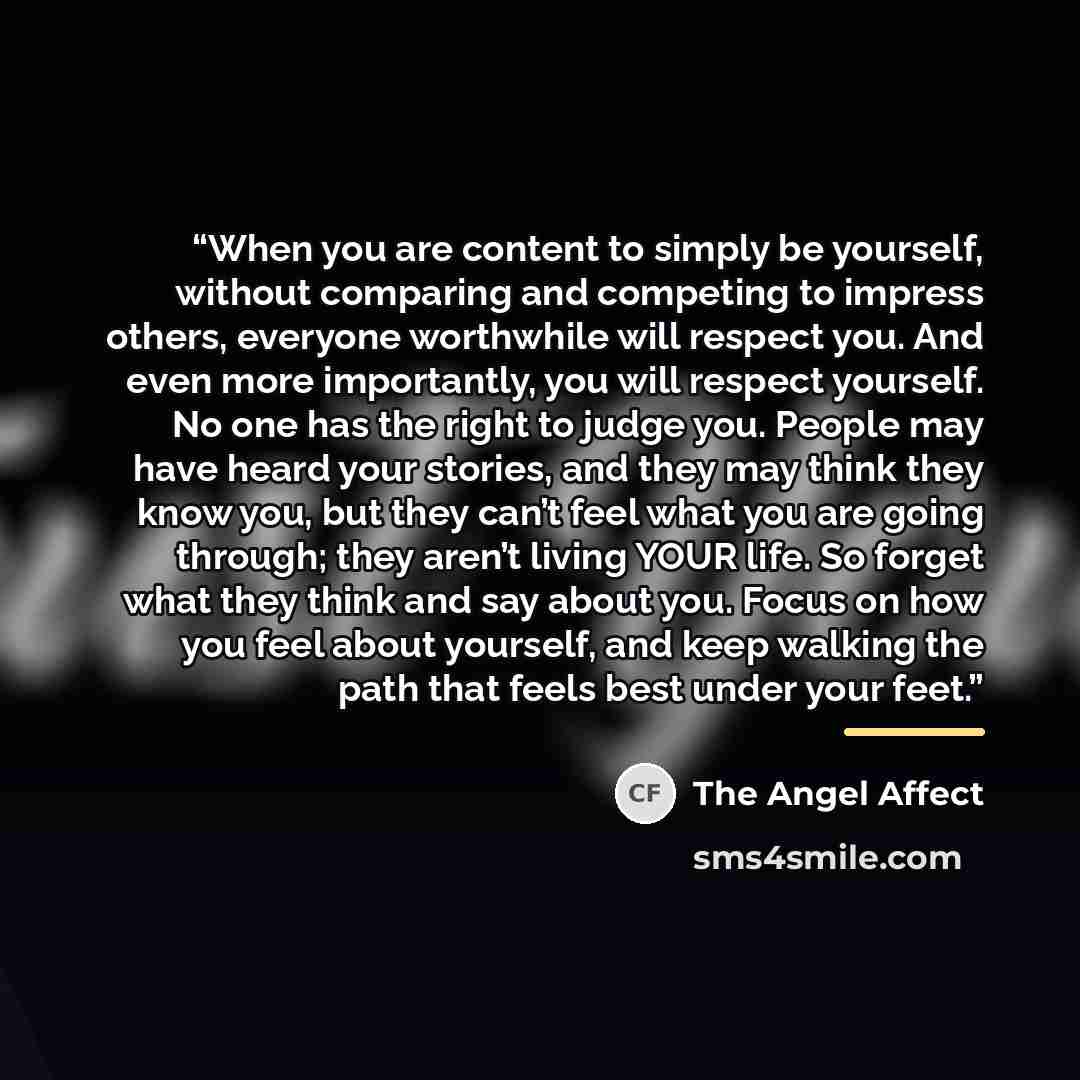 “When you are content to simply be yourself, without comparing and competing to impress others, everyone worthwhile will respect you. And even more importantly, you will respect yourself. No one has the right to judge you. People may have heard your stories, and they may think they know you, but…” quote by The Angel Affect
