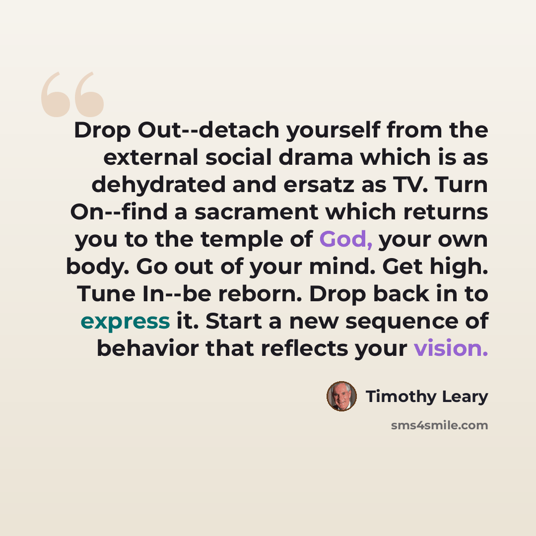 “Drop Out--detach yourself from the external social drama which is as dehydrated and ersatz as TV. Turn On--find a sacrament which returns you to the temple of God, your own body. Go out of your mind. Get high. Tune In--be reborn. Drop back in to express it. Start a new sequence of behavior that…” quote by Timothy Leary