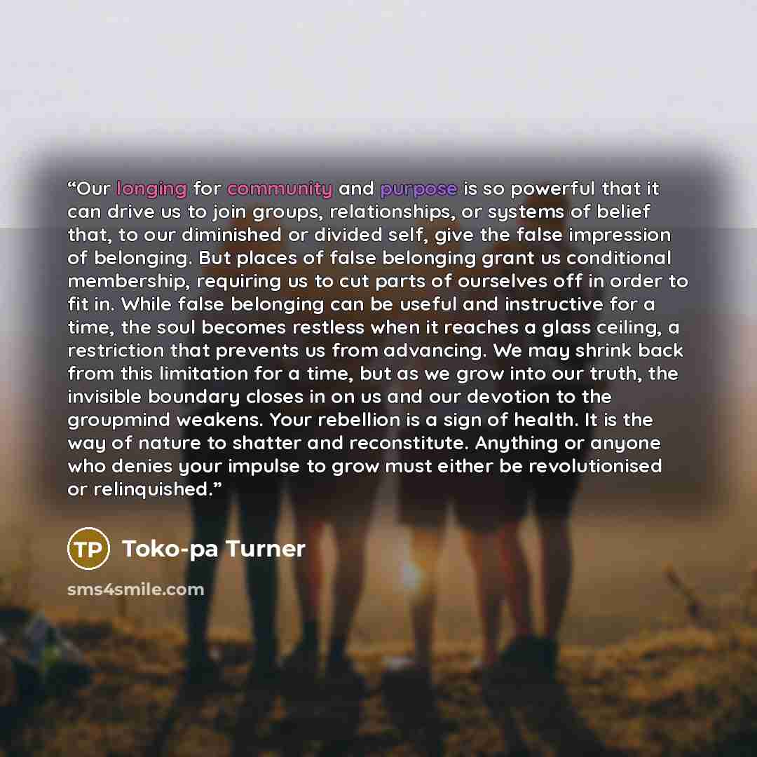 “Our longing for community and purpose is so powerful that it can drive us to join groups, relationships, or systems of belief that, to our diminished or divided self, give the false impression of belonging. But places of false belonging grant us conditional membership, requiring us to cut parts of…” quote by Toko-pa Turner