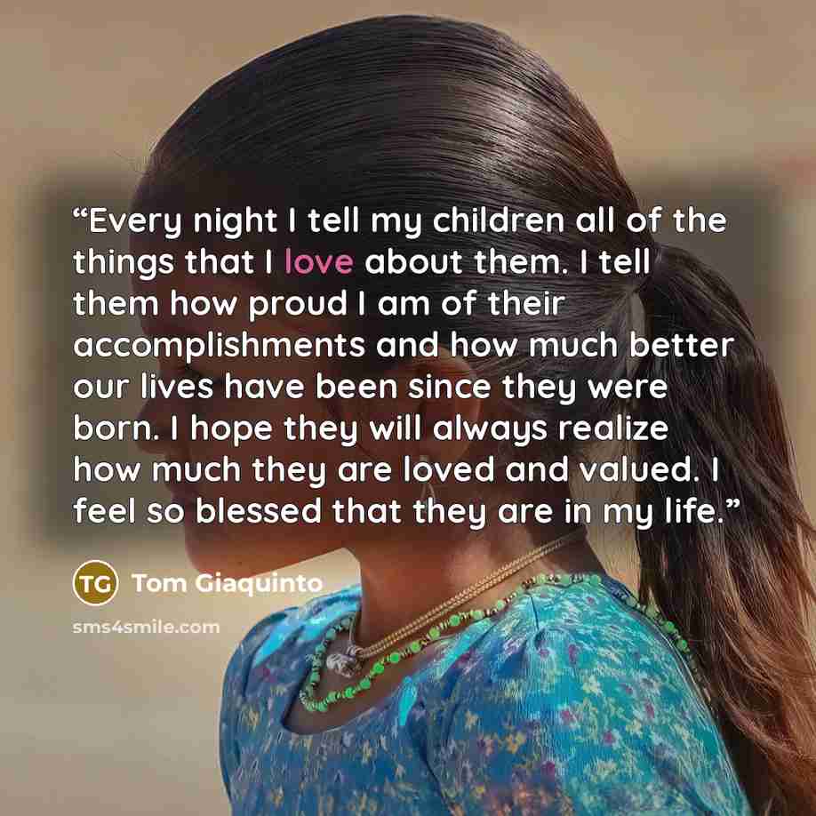 “Every night I tell my children all of the things that I love about them. I tell them how proud I am of their accomplishments and how much better our lives have been since they were born. I hope they will always realize how much they are loved and valued. I feel so blessed that they are in my life.” quote by Tom Giaquinto