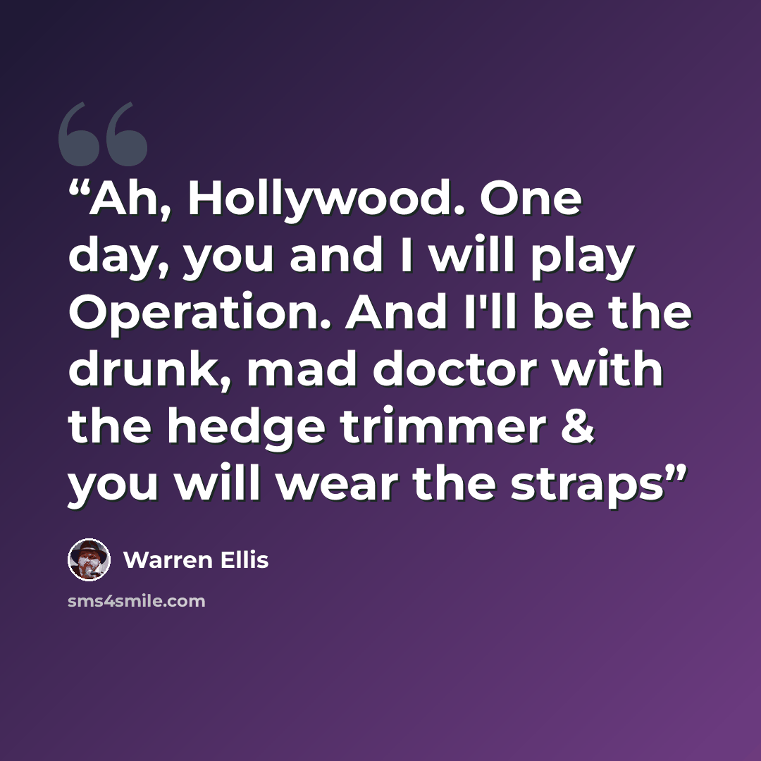 “Ah, Hollywood. One day, you and I will play Operation. And I'll be the drunk, mad doctor with the hedge trimmer & you will wear the straps” quote by Warren Ellis