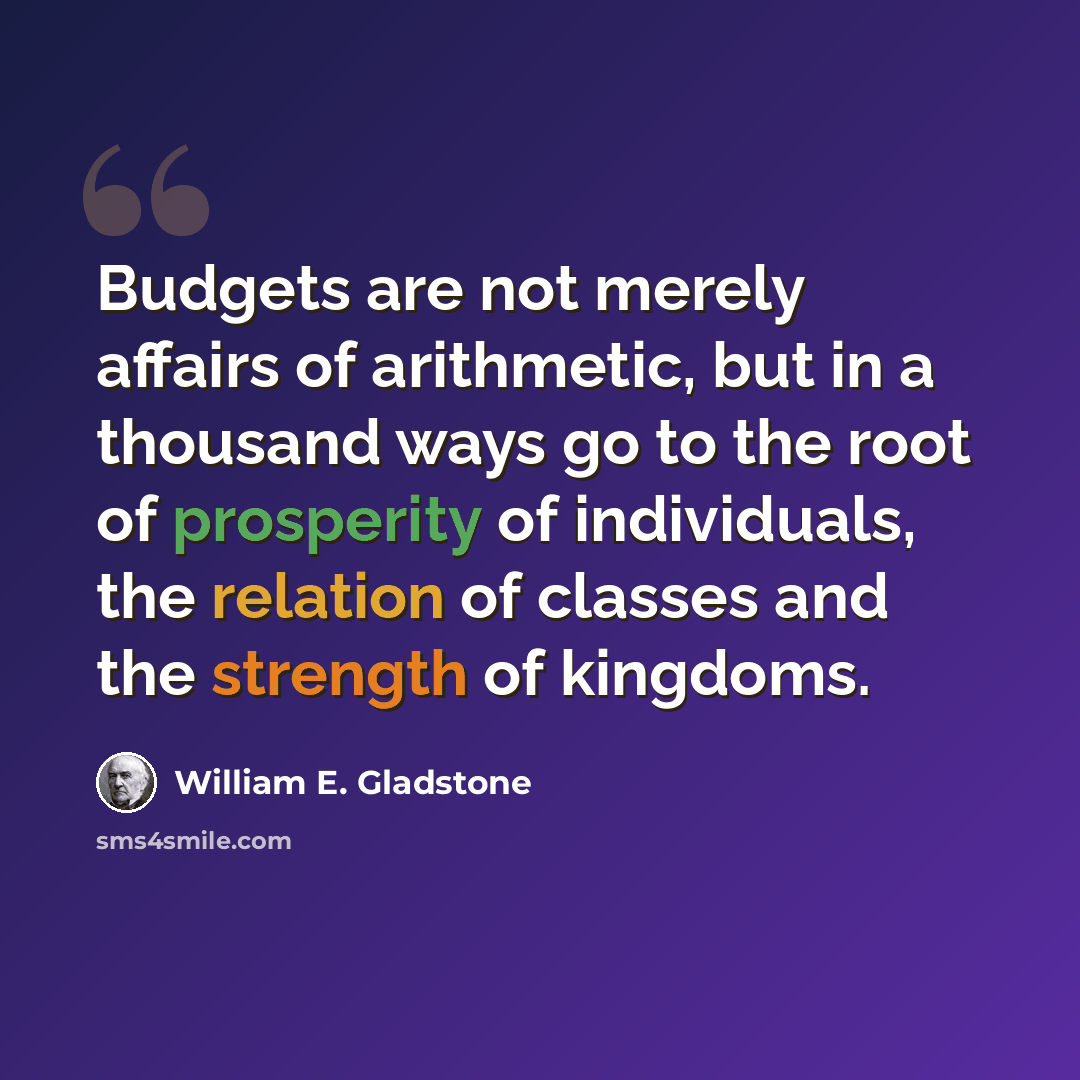 “Budgets are not merely affairs of arithmetic, but in a thousand ways go to the root of prosperity of individuals, the relation of classes and the strength of kingdoms.” quote by William E. Gladstone