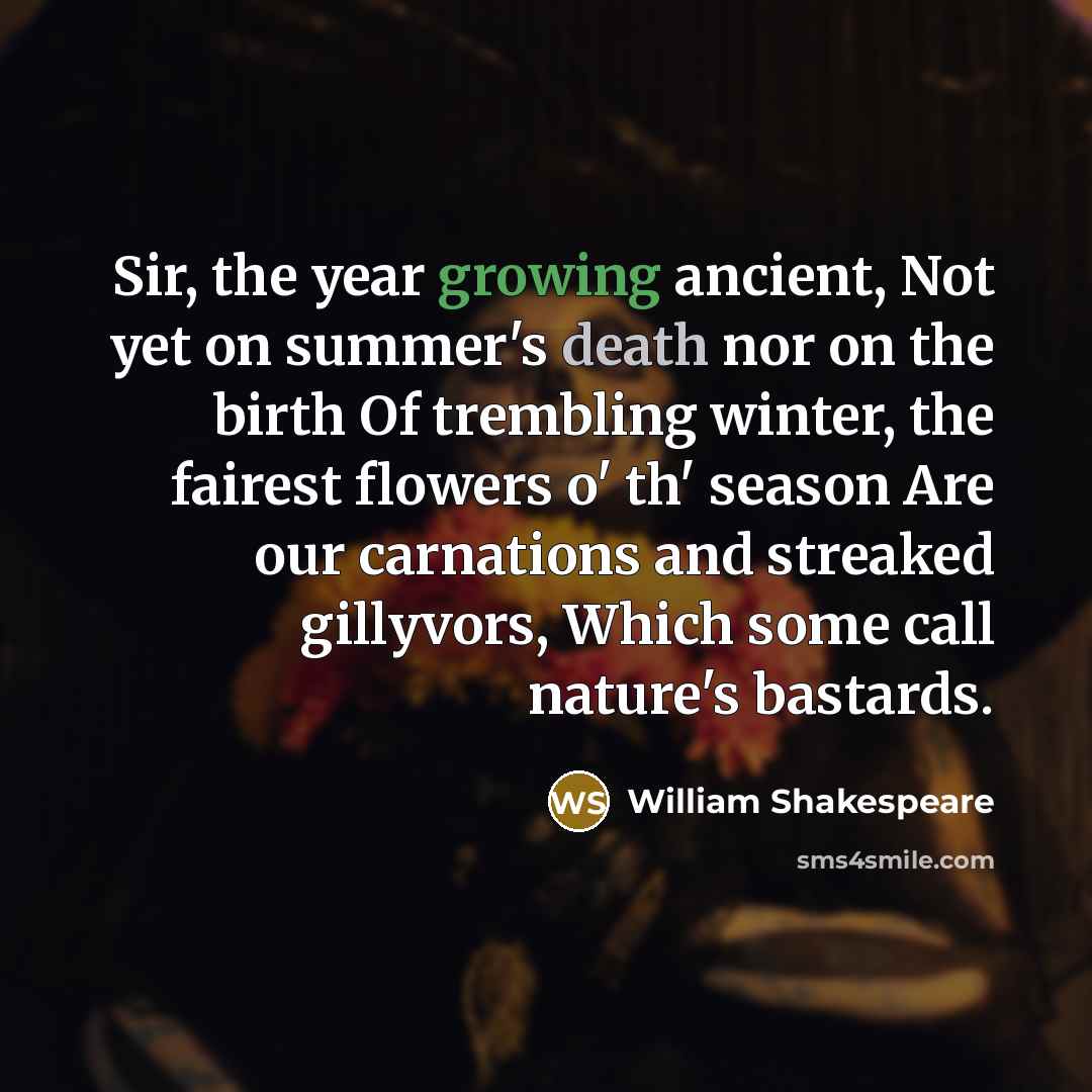 “Sir, the year growing ancient, Not yet on summer's death nor on the birth Of trembling winter, the fairest flowers o' th' season Are our carnations and streaked gillyvors, Which some call nature's bastards.” quote by William Shakespeare