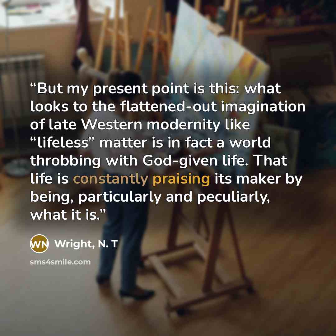 “But my present point is this: what looks to the flattened-out imagination of late Western modernity like “lifeless” matter is in fact a world throbbing with God-given life. That life is constantly praising its maker by being, particularly and peculiarly, what it is.” quote by Wright, N. T
