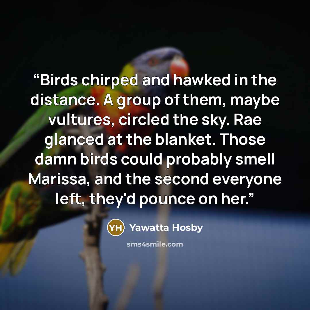 “Birds chirped and hawked in the distance. A group of them, maybe vultures, circled the sky. Rae glanced at the blanket. Those damn birds could probably smell Marissa, and the second everyone left, they'd pounce on her.” quote by Yawatta Hosby