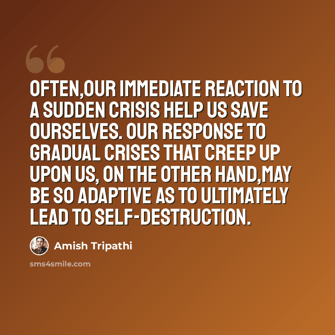 “Often,our immediate reaction to a sudden crisis help us save ourselves. Our response to gradual crises that creep up upon us, on the other hand,may be so adaptive as to ultimately lead to self-destruction.” quote by Amish Tripathi