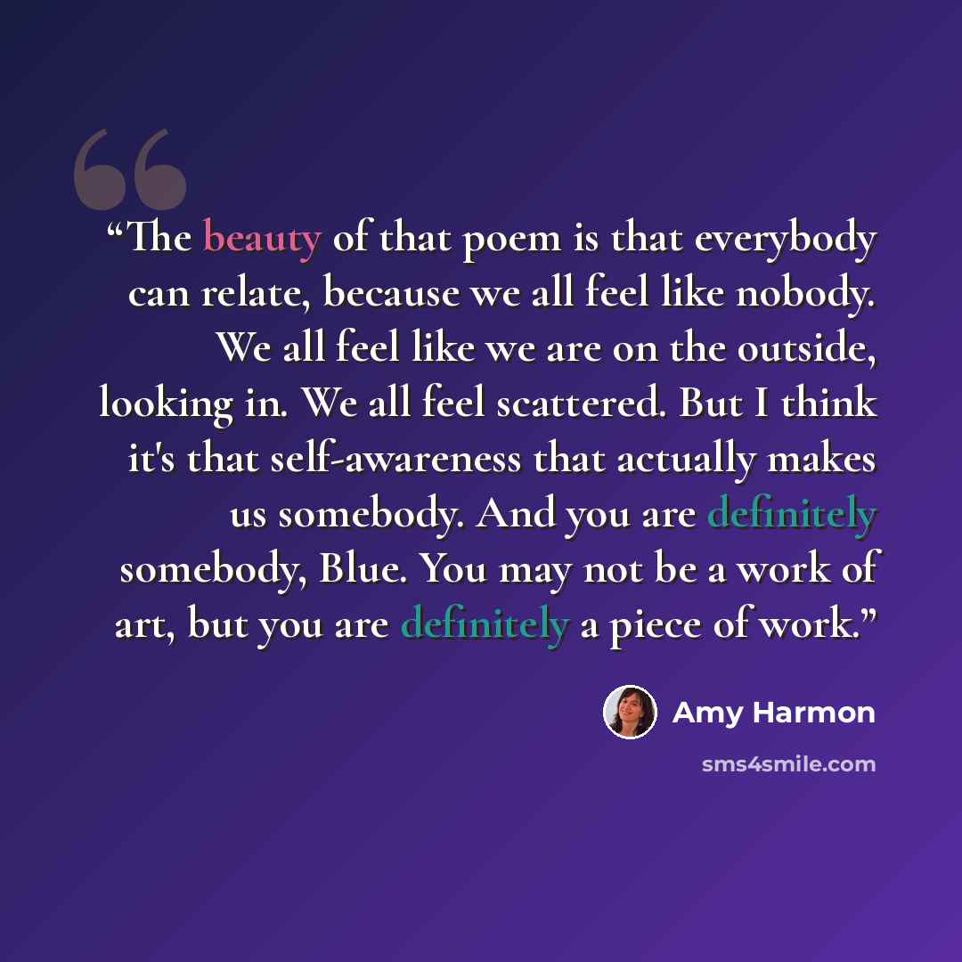 “The beauty of that poem is that everybody can relate, because we all feel like nobody. We all feel like we are on the outside, looking in. We all feel scattered. But I think it's that self-awareness that actually makes us somebody. And you are definitely somebody, Blue. You may not be a work of…” quote by Amy Harmon