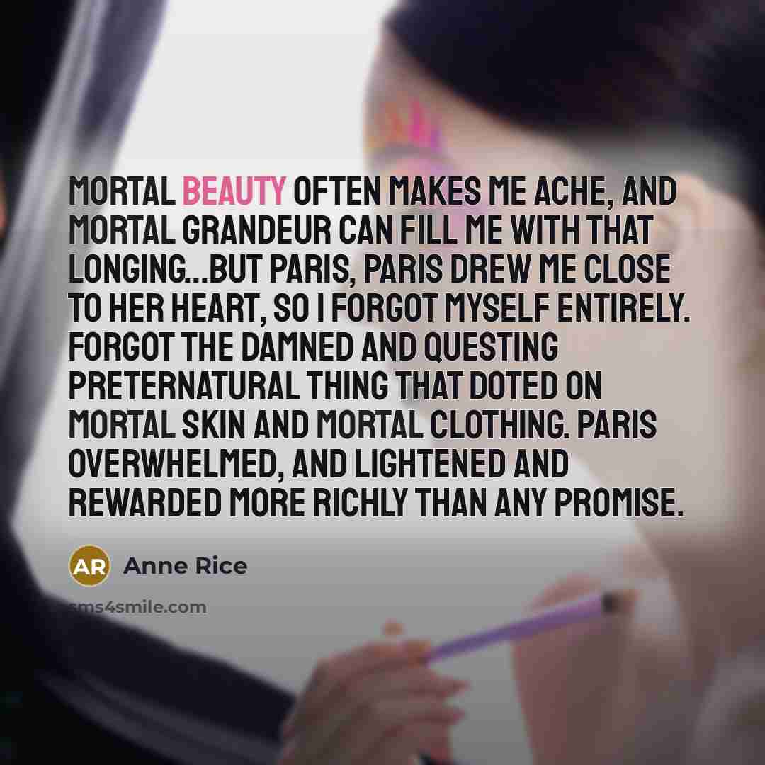 “Mortal beauty often makes me ache, and mortal grandeur can fill me with that longing...but Paris, Paris drew me close to her heart, so I forgot myself entirely. Forgot the damned and questing preternatural thing that doted on mortal skin and mortal clothing. Paris overwhelmed, and lightened and…” quote by Anne Rice