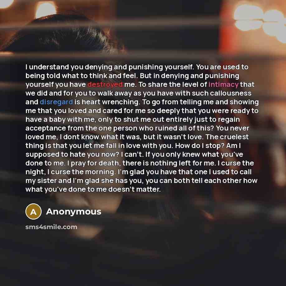 “I understand you denying and punishing yourself. You are used to being told what to think and feel. But in denying and punishing yourself you have destroyed me. To share the level of intimacy that we did and for you to walk away as you have with such callousness and disregard is heart wrenching…” quote by Anonymous