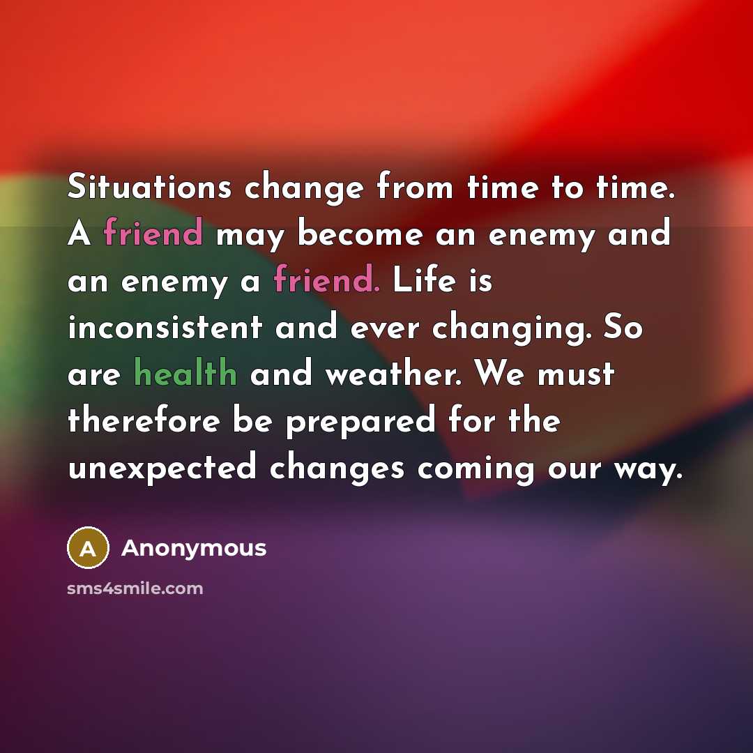 “Situations change from time to time. A friend may become an enemy and an enemy a friend. Life is inconsistent and ever changing. So are health and weather. We must therefore be prepared for the unexpected changes coming our way.” quote by Anonymous