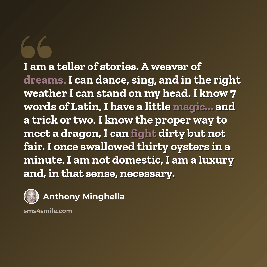 “I am a teller of stories. A weaver of dreams. I can dance, sing, and in the right weather I can stand on my head. I know 7 words of Latin, I have a little magic... and a trick or two. I know the proper way to meet a dragon, I can fight dirty but not fair. I once swallowed thirty oysters in a…” quote by Anthony Minghella