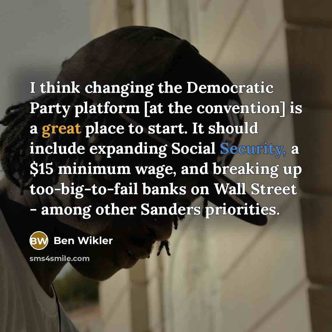 “I think changing the Democratic Party platform [at the convention] is a great place to start. It should include expanding Social Security, a $15 minimum wage, and breaking up too-big-to-fail banks on Wall Street - among other Sanders priorities.” quote by Ben Wikler