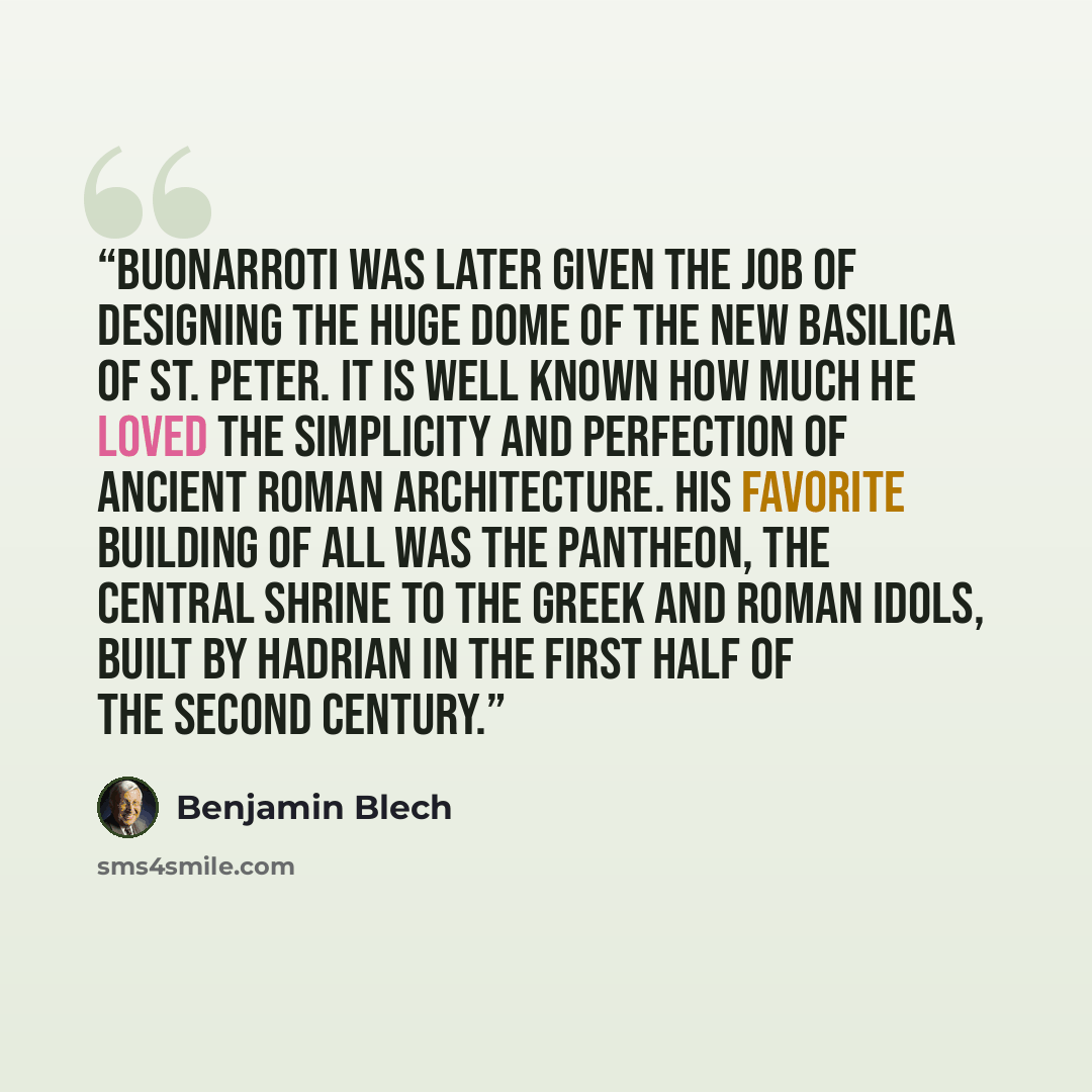 “Buonarroti was later given the job of designing the huge dome of the new Basilica of St. Peter. It is well known how much he loved the simplicity and perfection of ancient Roman architecture. His favorite building of all was the Pantheon, the central shrine to the Greek and Roman idols, built by…” quote by Benjamin Blech