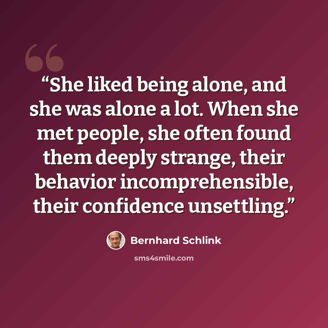 “She liked being alone, and she was alone a lot. When she met people, she often found them deeply strange, their behavior incomprehensible, their confidence unsettling.” quote by Bernhard Schlink