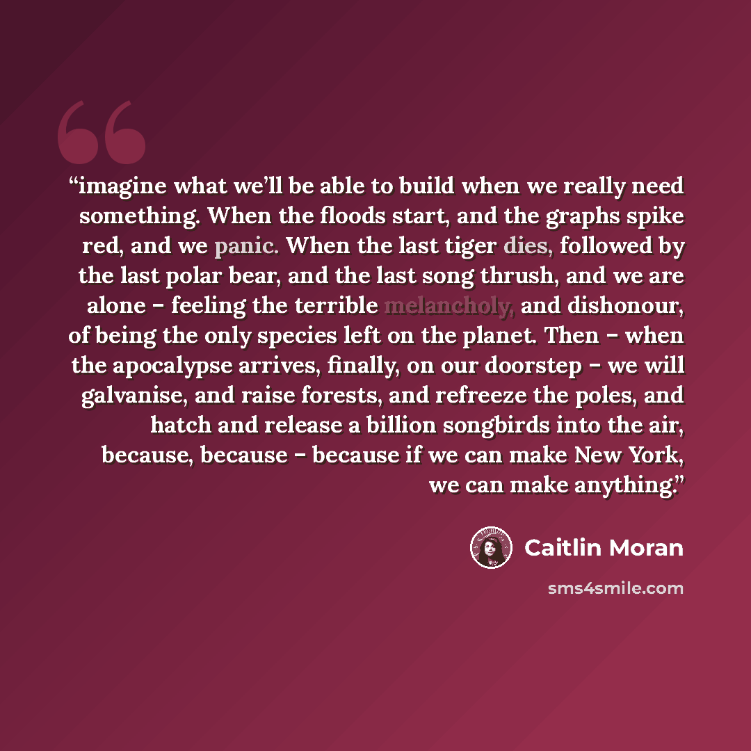 “imagine what we’ll be able to build when we really need something. When the floods start, and the graphs spike red, and we panic. When the last tiger dies, followed by the last polar bear, and the last song thrush, and we are alone – feeling the terrible melancholy, and dishonour, of being the…” quote by Caitlin Moran