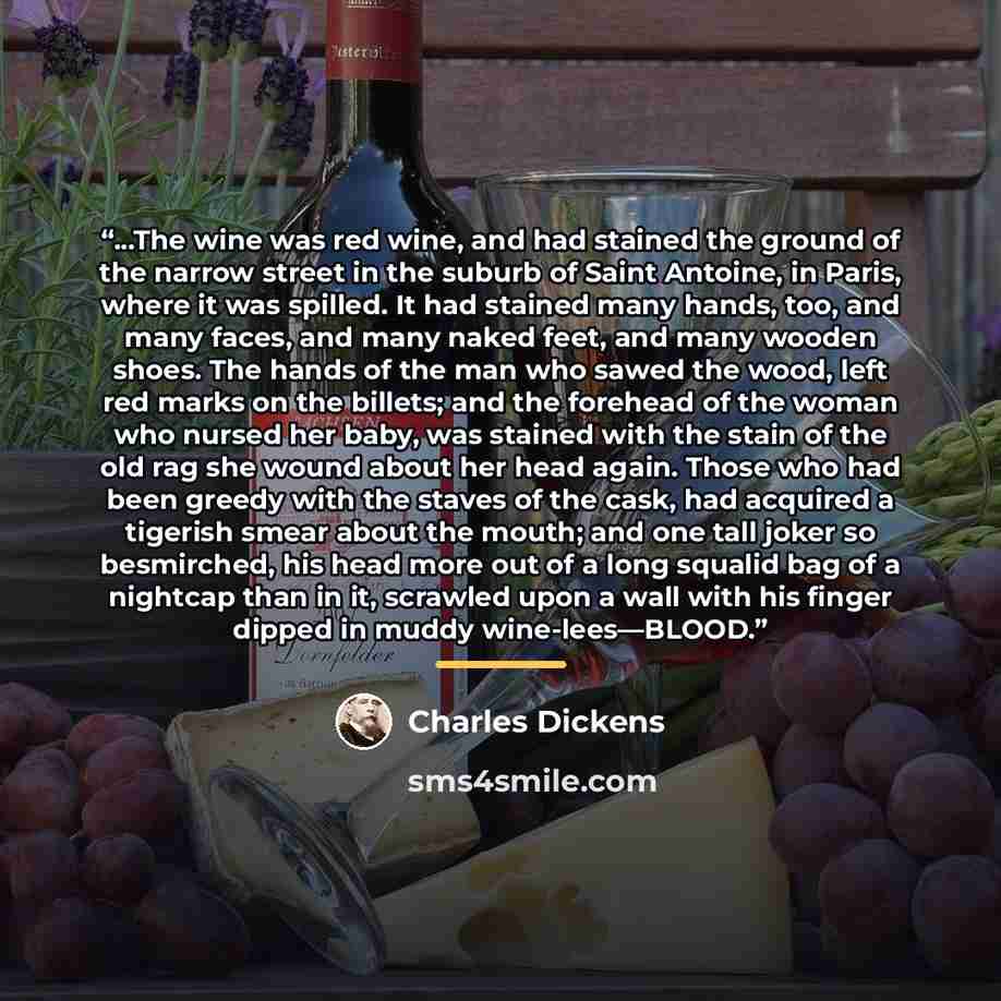 “...The wine was red wine, and had stained the ground of the narrow street in the suburb of Saint Antoine, in Paris, where it was spilled. It had stained many hands, too, and many faces, and many naked feet, and many wooden shoes. The hands of the man who sawed the wood, left red marks on the…” quote by Charles Dickens