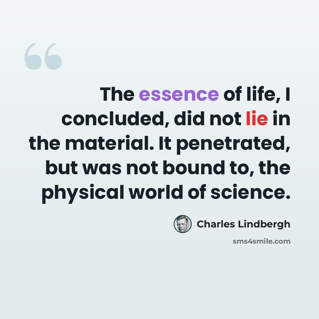 “The essence of life, I concluded, did not lie in the material. It penetrated, but was not bound to, the physical world of science.” quote by Charles Lindbergh