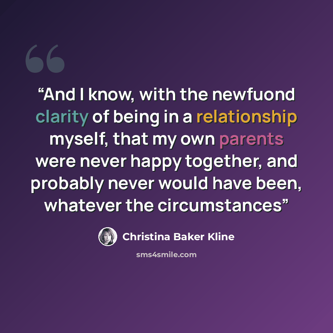 “And I know, with the newfuond clarity of being in a relationship myself, that my own parents were never happy together, and probably never would have been, whatever the circumstances” quote by Christina Baker Kline