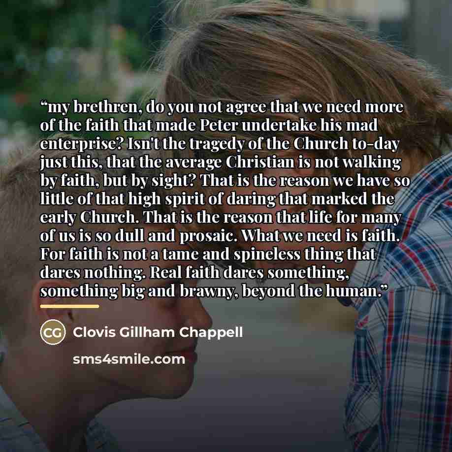 “my brethren, do you not agree that we need more of the faith that made Peter undertake his mad enterprise? Isn't the tragedy of the Church to-day just this, that the average Christian is not walking by faith, but by sight? That is the reason we have so little of that high spirit of daring that…” quote by Clovis Gillham Chappell