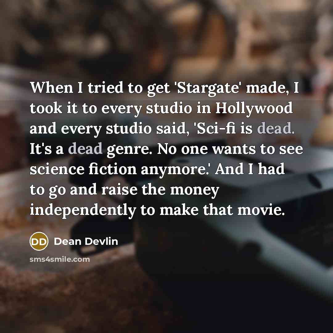 “When I tried to get 'Stargate' made, I took it to every studio in Hollywood and every studio said, 'Sci-fi is dead. It's a dead genre. No one wants to see science fiction anymore.' And I had to go and raise the money independently to make that movie.” quote by Dean Devlin