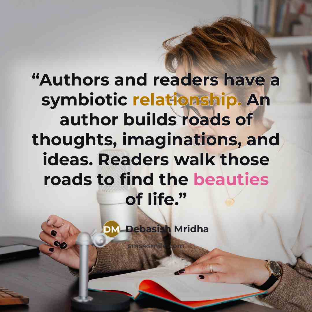 “Authors and readers have a symbiotic relationship. An author builds roads of thoughts, imaginations, and ideas. Readers walk those roads to find the beauties of life.” quote by Debasish Mridha