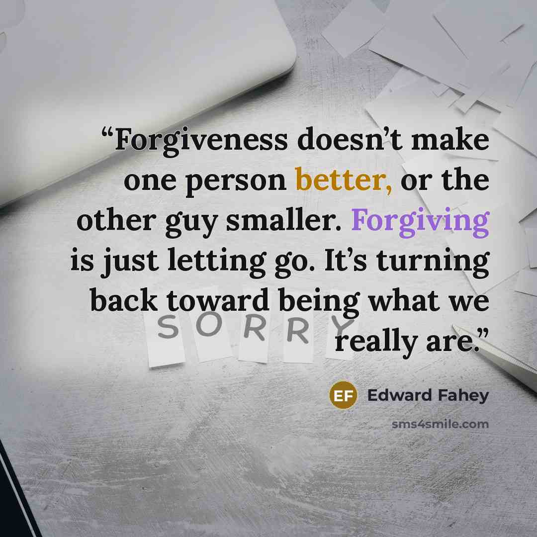 “Forgiveness doesn’t make one person better, or the other guy smaller. Forgiving is just letting go. It’s turning back toward being what we really are.” quote by Edward Fahey