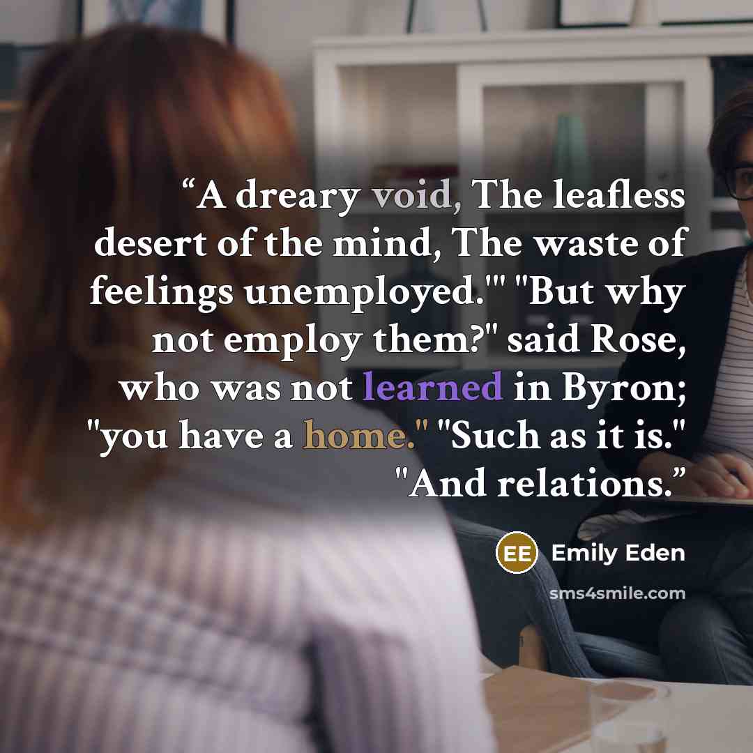 “A dreary void, The leafless desert of the mind, The waste of feelings unemployed.'" "But why not employ them?" said Rose, who was not learned in Byron; "you have a home." "Such as it is." "And relations.” quote by Emily Eden