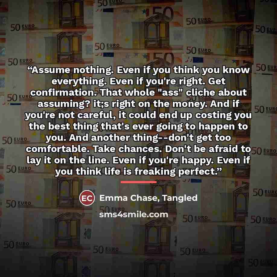 “Assume nothing. Even if you think you know everything. Even if you're right. Get confirmation. That whole "ass" cliche about assuming? it;s right on the money. And if you're not careful, it could end up costing you the best thing that's ever going to happen to you. And another thing--don't get too…” quote by Emma Chase, Tangled
